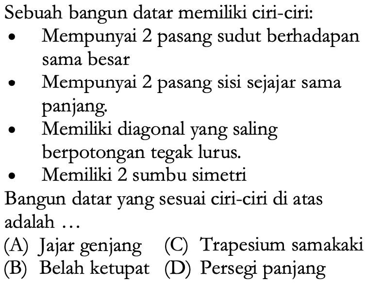 Sebuah bangun datar memiliki ciri-ciri:
- Mempunyai 2 pasang sudut berhadapan sama besar
- Mempunyai 2 pasang sisi sejajar sama panjang.
- Memiliki diagonal yang saling
berpotongan tegak lurus.
- Memiliki 2 sumbu simetri
Bangun datar yang sesuai ciri-ciri di atas adalah ...
(A) Jajar genjang
(C) Trapesium samakaki
(B) Belah ketupat
(D) Persegi panjang