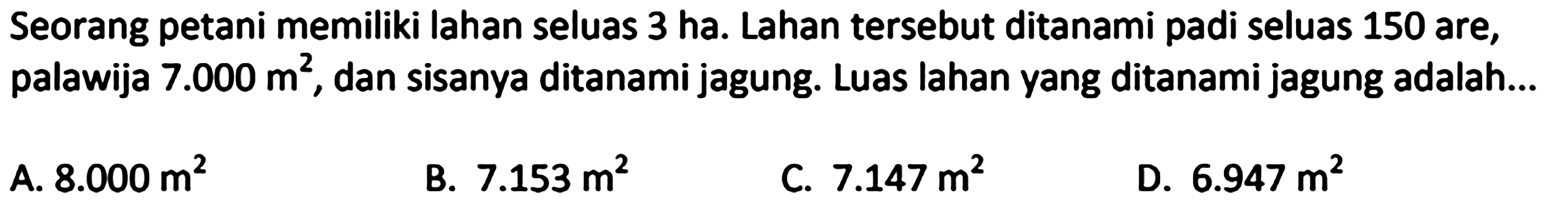 Seorang petani memiliki lahan seluas 3 ha. Lahan tersebut ditanami padi seluas 150 are, palawija  7.000 m^(2) , dan sisanya ditanami jagung. Luas lahan yang ditanami jagung adalah...
A.  8.000 m^(2) 
B.  7.153 m^(2) 
C.  7.147 m^(2) 
D.  6.947 m^(2) 