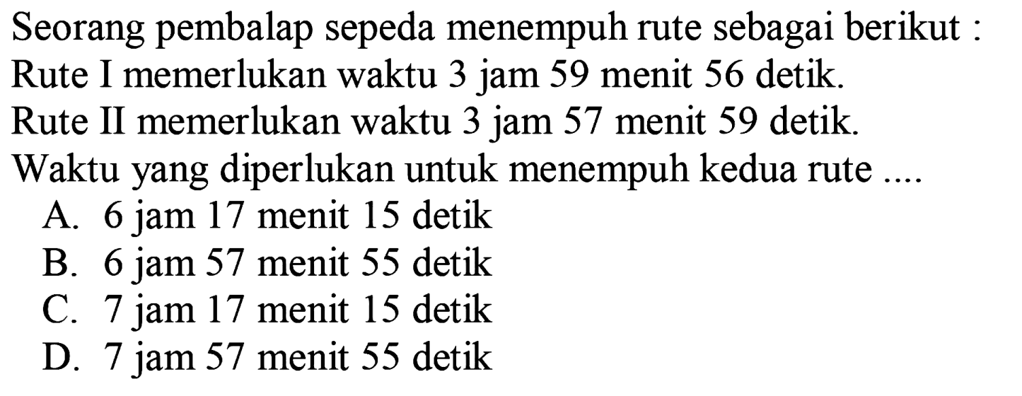 Seorang pembalap sepeda menempuh rute sebagai berikut : Rute I memerlukan waktu 3 jam 59 menit 56 detik. Rute II memerlukan waktu 3 jam 57 menit 59 detik. Waktu yang diperlukan untuk menempuh kedua rute ....
A. 6 jam 17 menit 15 detik
B. 6 jam 57 menit 55 detik
C. 7 jam 17 menit 15 detik
D. 7 jam 57 menit 55 detik