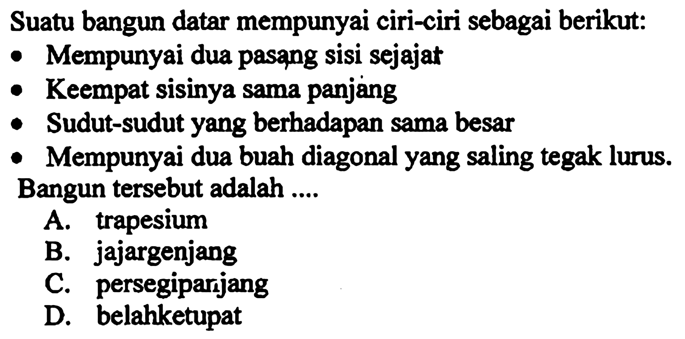 Suatu bangun datar mempunyai ciri-ciri sebagai berikut:
- Mempunyai dua pasang sisi sejajat
- Keempat sisinya sama panjang
- Sudut-sudut yang berhadapan sama besar
- Mempunyai dua buah diagonal yang saling tegak lurus.
Bangun tersebut adalah ....
A. trapesium
B. jajargenjang
C. persegiparijang
D. belahketupat