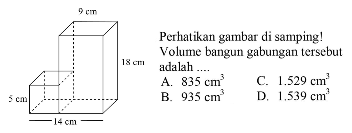 9 cm 18 cm 5 cm 14 cm 
Perhatikan gambar di samping!
Volume bangun gabungan tersebut 18 cm adalah ....
A.  835 cm^3 
C.  1.529 cm^3 
B.  935 cm^3 
D.  1.539 cm^3 