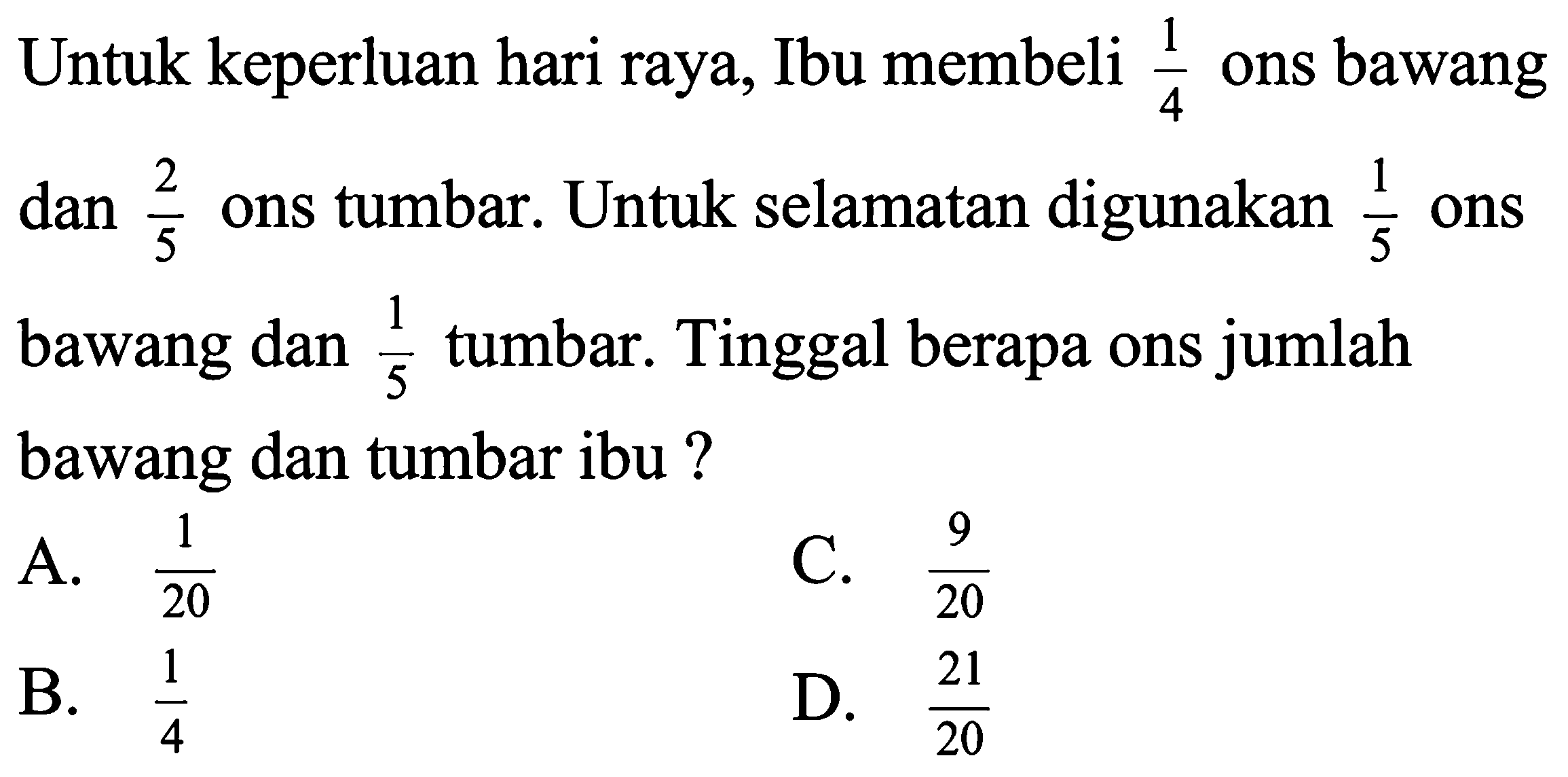 Untuk keperluan hari raya, Ibu membeli  (1)/(4)  ons bawang dan  (2)/(5)  ons tumbar. Untuk selamatan digunakan  (1)/(5)  ons bawang dan  (1)/(5)  tumbar. Tinggal berapa ons jumlah bawang dan tumbar ibu?
A.  (1)/(20) 
C.  (9)/(20) 
B.  (1)/(4) 
D.  (21)/(20) 