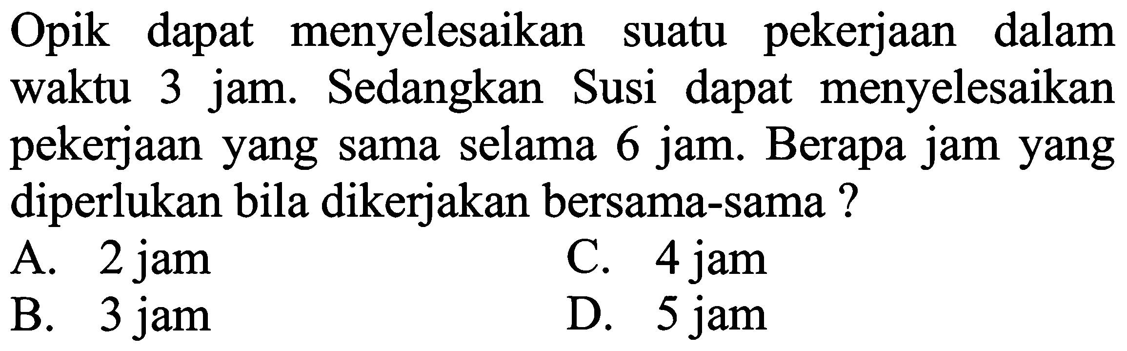 Opik dapat menyelesaikan suatu pekerjaan dalam waktu 3 jam. Sedangkan Susi dapat menyelesaikan pekerjaan yang sama selama 6 jam. Berapa jam yang diperlukan bila dikerjakan bersama-sama?
A. 2 jam
C. 4 jam
B. 3 jam
D. 5 jam