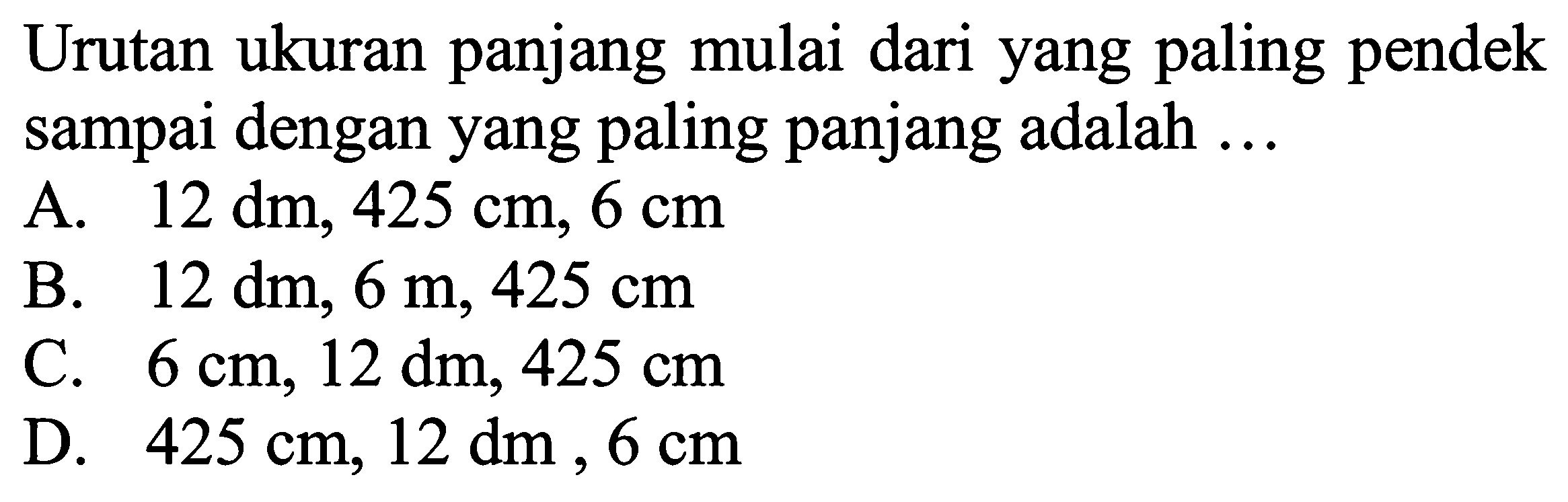 Urutan ukuran panjang mulai dari yang paling pendek sampai dengan yang paling panjang adalah ... 
A. 12 dm, 425 cm, 6 cm 
B. 12 dm, 6 m, 425 cm 
C. 6 cm, 12 dm, 425 cm 
D. 425 cm, 12 dm, 6 cm