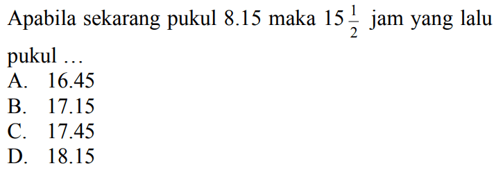 Apabila sekarang pukul  8.15  maka  15 (1)/(2)  jam yang lalu pukul ...
A.  16.45 
B.  17.15 
C.  17.45 
D.  18.15 