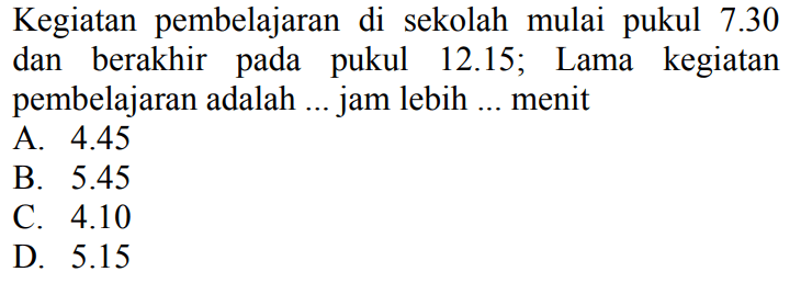 Kegiatan pembelajaran di sekolah mulai pukul 7.30 dan berakhir pada pukul 12.15; Lama kegiatan pembelajaran adalah ... jam lebih ... menit
A.  4.45 
B.  5.45 
C.  4.10 
D.  5.15 