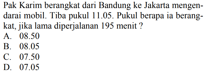 Pak Karim berangkat dari Bandung ke Jakarta mengendarai mobil. Tiba pukul 11.05. Pukul berapa ia berangkat, jika lama diperjalanan 195 menit ?
A.  08.50 
B.  08.05 
C.  07.50 
D.  07.05 