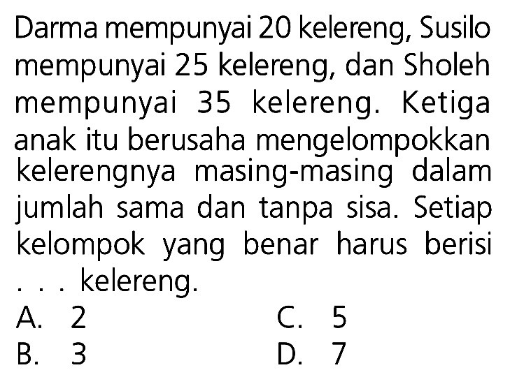 Darma mempunyai 20 kelereng, Susilo mempunyai 25 kelereng, dan Sholeh mempunyai 35 kelereng. Ketiga anak itu berusaha mengelompokkan kelerengnya masing-masing dalam jumlah sama dan tanpa sisa. Setiap kelompok yang benar harus berisi ... kelereng.
A. 2
C. 5
B. 3
D. 7