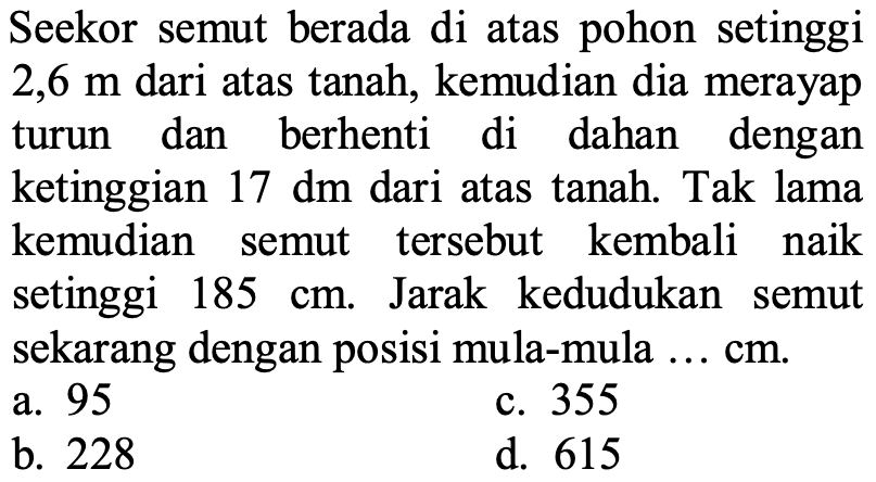 Seekor semut berada di atas pohon setinggi 2,6 m dari atas tanah, kemudian dia merayap turun dan berhenti di dahan dengan ketinggian  17 dm dari atas tanah. Tak lama kemudian semut tersebut kembali naik setinggi 185 cm. Jarak kedudukan semut sekarang dengan posisi mula - mula ... cm.