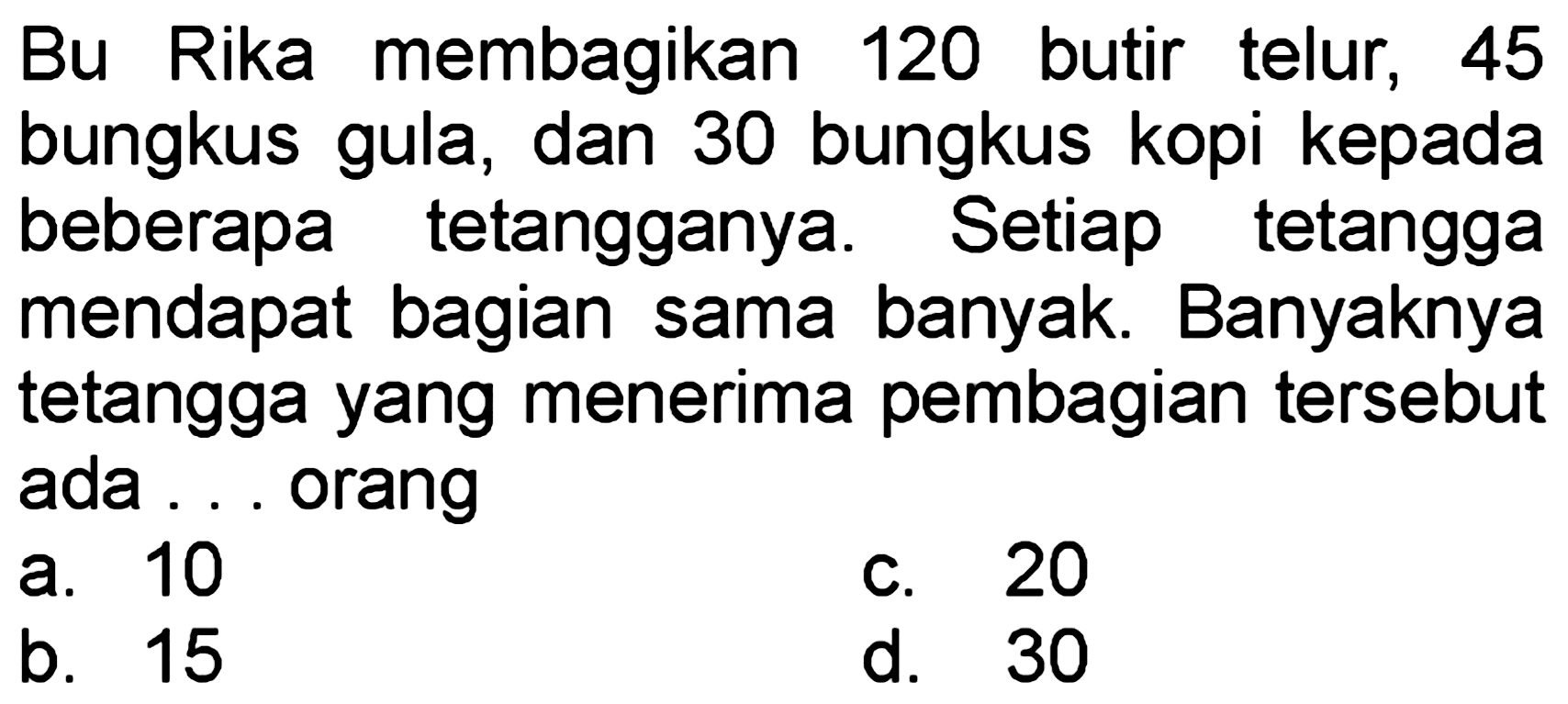 Bu Rika membagikan 120 butir telur, 45 bungkus gula, dan 30 bungkus kopi kepada beberapa tetangganya. Setiap tetangga mendapat bagian sama banyak. Banyaknya tetangga yang menerima pembagian tersebut ada ... orang
a. 10
c. 20
b. 15
d. 30