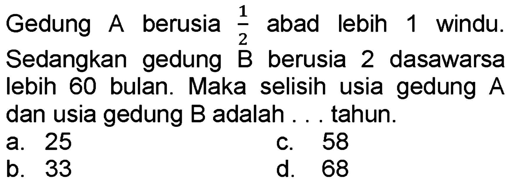 Gedung A berusia  (1)/(2)  abad lebih 1 windu. Sedangkan gedung  B  berusia 2 dasawarsa lebih 60 bulan. Maka selisih usia gedung  A  dan usia gedung  B  adalah . . tahun.
a. 25
c. 58
b. 33
d. 68