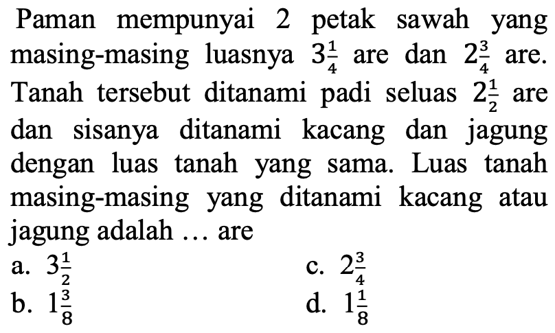 Paman mempunyai 2 petak sawah yang masing-masing luasnya  3 (1)/(4)  are dan  2 (3)/(4)  are. Tanah tersebut ditanami padi seluas  2 (1)/(2)  are dan sisanya ditanami kacang dan jagung dengan luas tanah yang sama. Luas tanah masing-masing yang ditanami kacang atau jagung adalah ... are
a.  3 (1)/(2) 
c.  2 (3)/(4) 
b.  1 (3)/(8) 
d.  1 (1)/(8) 