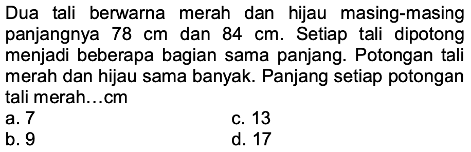 Dua tali berwarna merah dan hijau masing-masing panjangnya  78 cm  dan  84 cm . Setiap tali dipotong menjadi beberapa bagian sama panjang. Potongan tali merah dan hijau sama banyak. Panjang setiap potongan tali merah...cm
a. 7
c. 13
b. 9
d. 17