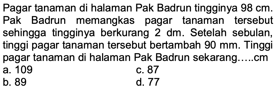 Pagar tanaman di halaman Pak Badrun tingginya 98 cm . Pak Badrun memangkas pagar tanaman tersebut sehingga tingginya berkurang 2 dm . Setelah sebulan, tinggi pagar tanaman tersebut bertambah 90 mm. Tinggi pagar tanaman di halaman Pak Badrun sekarang ..... cm
