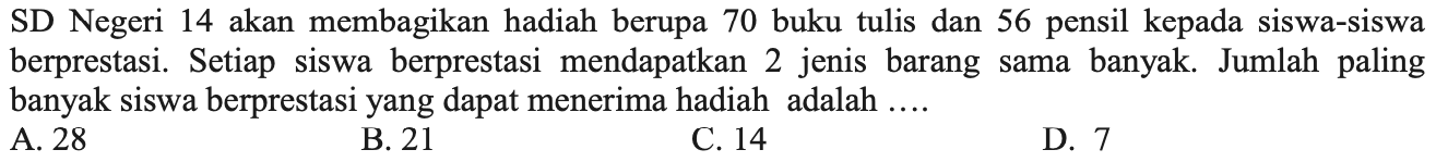 SD Negeri 14 akan membagikan hadiah berupa 70 buku tulis dan 56 pensil kepada siswa-siswa berprestasi. Setiap siswa berprestasi mendapatkan 2 jenis barang sama banyak. Jumlah paling banyak siswa berprestasi yang dapat menerima hadiah adalah ....
A. 28
B. 21
C. 14
D. 7