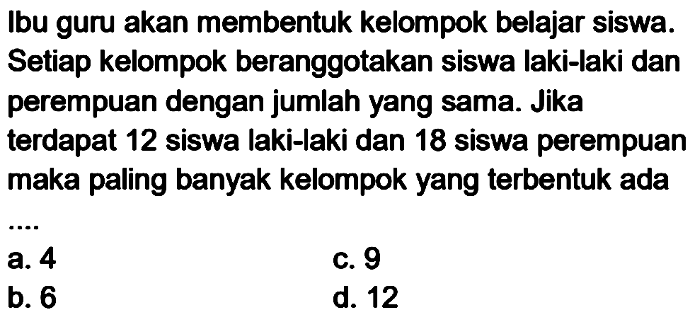 Ibu guru akan membentuk kelompok belajar siswa. Setiap kelompok beranggotakan siswa laki-laki dan perempuan dengan jumlah yang sama. Jika terdapat 12 siswa laki-laki dan 18 siswa perempuan maka paling banyak kelompok yang terbentuk ada
 .. 
C. 9
b. 6
d. 12