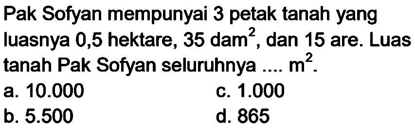 Pak Sofyan mempunyai 3 petak tanah yang luasnya 0,5 hektare, 35 dam  ^(2) , dan 15 are. Luas tanah Pak Sofyan seluruhnya .....  m^(2) .
a.  10.000 
c.  1.000 
b.  5.500 
d. 865