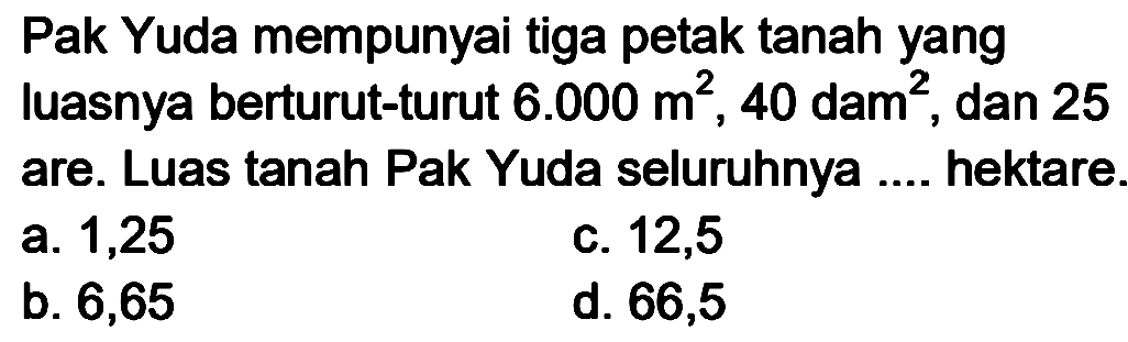 Pak Yuda mempunyai tiga petak tanah yang luasnya berturut-turut  6.000 m^(2), 40  dam  ^(2) , dan 25 are. Luas tanah Pak Yuda seluruhnya .... hektare.
a. 1,25
c. 12,5
b. 6,65
d. 66,5