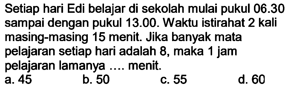 Setiap hari Edi belajar di sekolah mulai pukul  06.30  sampai dengan pukul 13.00. Waktu istirahat 2 kali masing-masing 15 menit. Jika banyak mata pelajaran setiap hari adalah 8, maka 1 jam pelajaran lamanya .... menit.
a. 45
b. 50
C. 55
d. 60