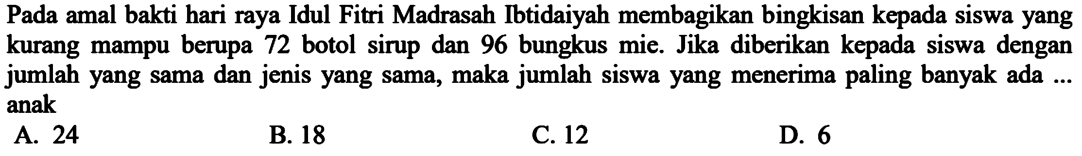 Pada amal bakti hari raya Idul Fitri Madrasah Ibtidaiyah membagikan bingkisan kepada siswa yang kurang mampu berupa 72 botol sirup dan 96 bungkus mie. Jika diberikan kepada siswa dengan jumlah yang sama dan jenis yang sama, maka jumlah siswa yang menerima paling banyak ada ... anak

