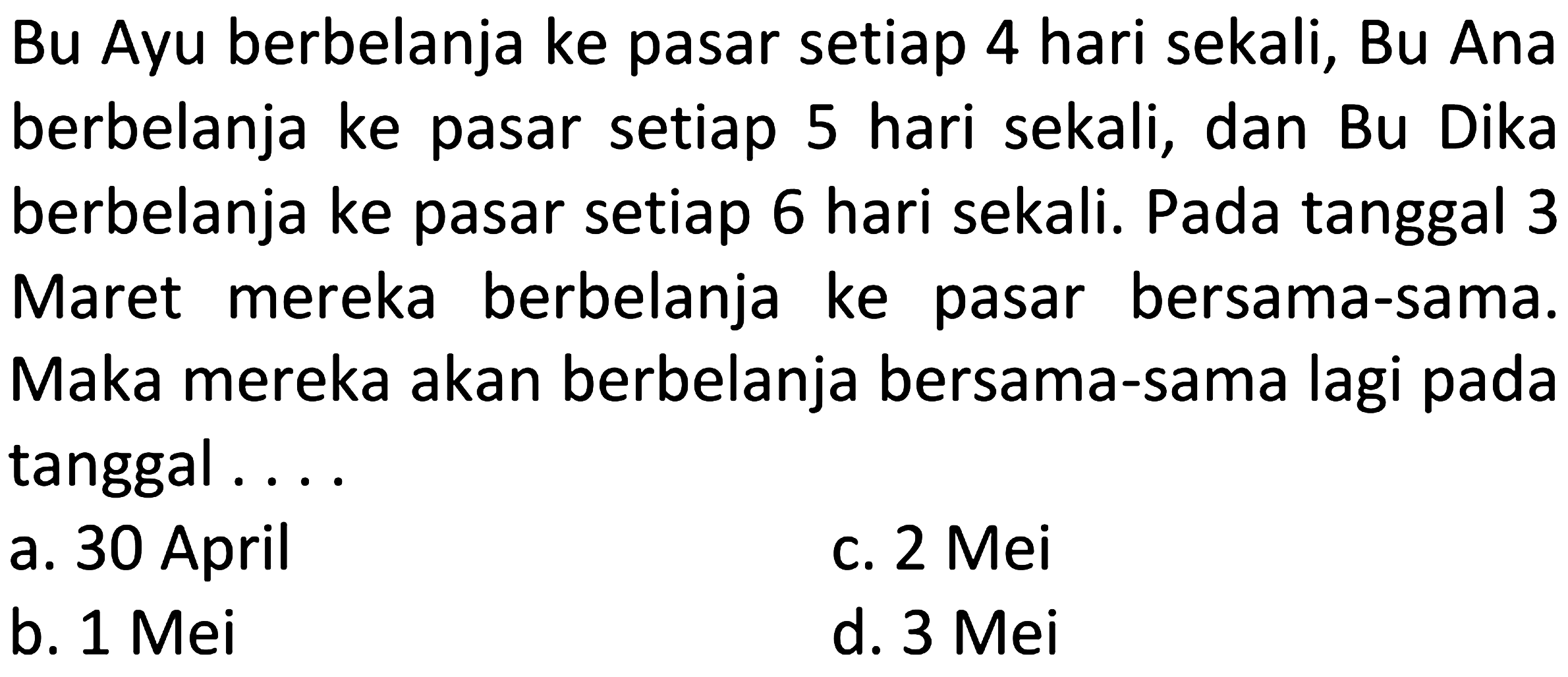 Bu Ayu berbelanja ke pasar setiap 4 hari sekali, Bu Ana berbelanja ke pasar setiap 5 hari sekali, dan Bu Dika berbelanja ke pasar setiap 6 hari sekali. Pada tanggal 3 Maret mereka berbelanja ke pasar bersama-sama. Maka mereka akan berbelanja bersama-sama lagi pada tanggal ....
a. 30 April
c. 2 Mei
b.  1 Mei 
d.  3 Mei 