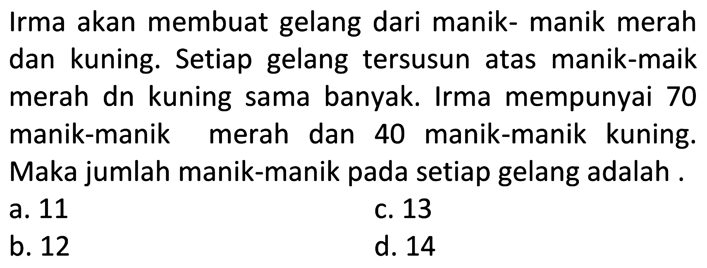 Irma akan membuat gelang dari manik-manik merah dan kuning. Setiap gelang tersusun atas manik-maik merah dn kuning sama banyak. Irma mempunyai 70 manik-manik merah dan 40 manik-manik kuning. Maka jumlah manik-manik pada setiap gelang adalah .
a. 11
c. 13
b. 12
d. 14