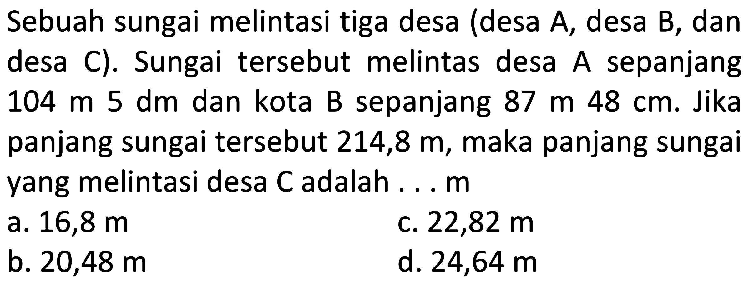 Sebuah sungai melintasi tiga desa (desa A, desa B, dan desa C). Sungai tersebut melintas desa  A  sepanjang  104 m  5 dm  dan kota B sepanjang  87 m  48 cm . Jika panjang sungai tersebut  214,8 m , maka panjang sungai yang melintasi desa  C  adalah ...  m 
a.  16,8 m 
c.  22,82 m 
b.  20,48 m 
d.  24,64 m 