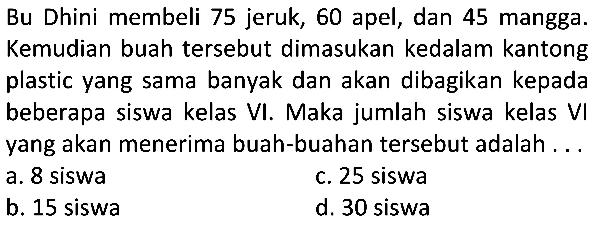 Bu Dhini membeli 75 jeruk, 60 apel, dan 45 mangga. Kemudian buah tersebut dimasukan kedalam kantong plastic yang sama banyak dan akan dibagikan kepada beberapa siswa kelas VI. Maka jumlah siswa kelas VI yang akan menerima buah-buahan tersebut adalah ...
a. 8 siswa
c. 25 siswa
b. 15 siswa
d. 30 siswa