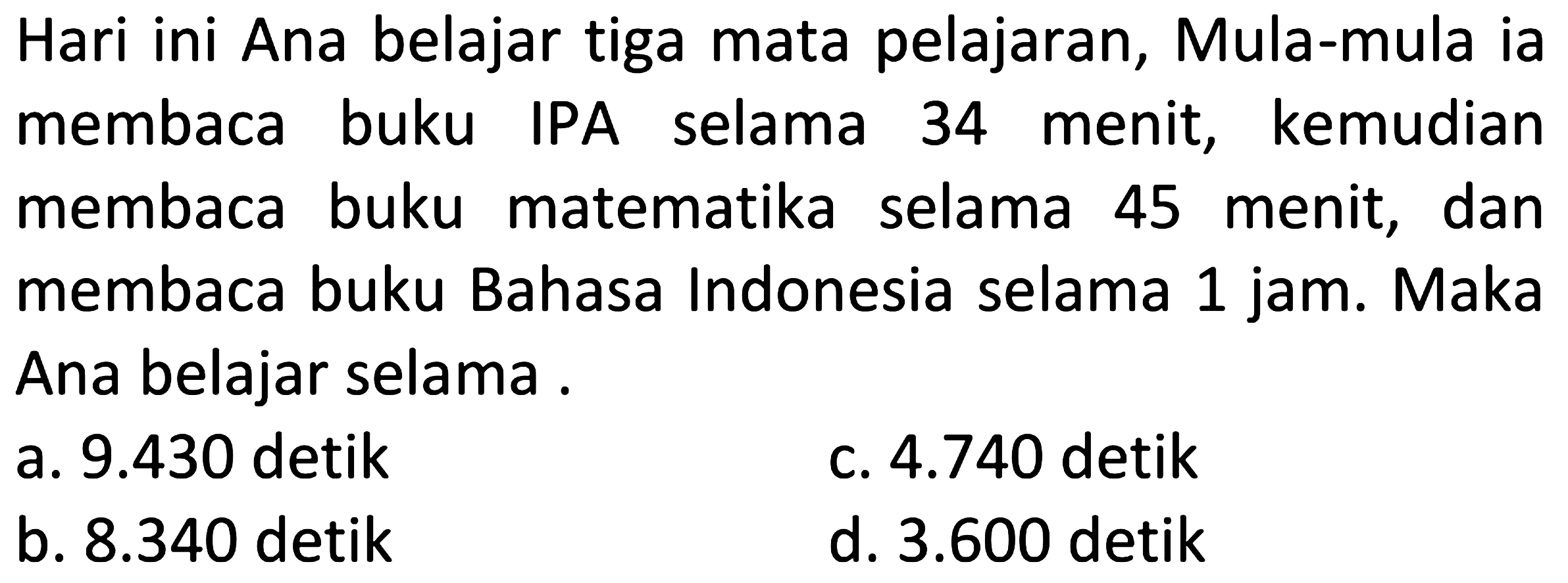 Hari ini Ana belajar tiga mata pelajaran. Mula-mula ia membaca buku IPA selama 34 menit, kemudian membaca buku matematika selama 45 menit, dan membaca buku Bahasa Indonesia selama 1 jam. Maka Ana belajar selama ...