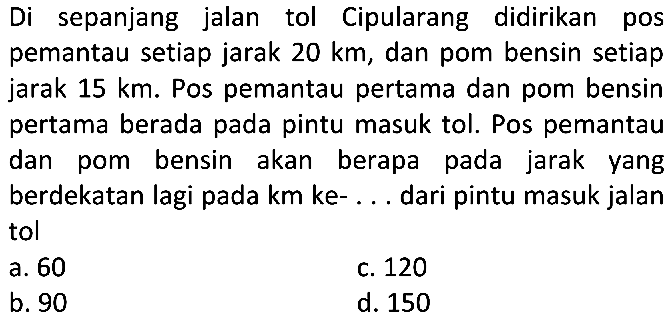 Di sepanjang jalan tol Cipularang didirikan pos pemantau setiap jarak  20 km , dan pom bensin setiap jarak  15 km . Pos pemantau pertama dan pom bensin pertama berada pada pintu masuk tol. Pos pemantau dan pom bensin akan berapa pada jarak yang berdekatan lagi pada km ke- ... dari pintu masuk jalan tol
a. 60
c. 120
b. 90
d. 150