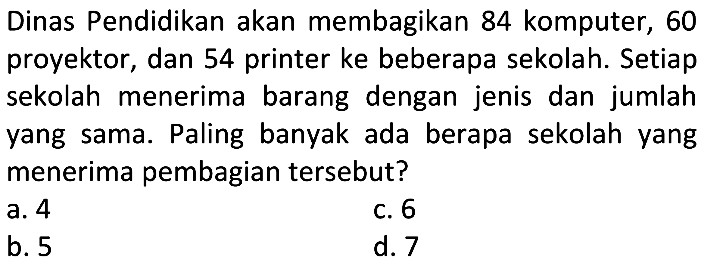 Dinas Pendidikan akan membagikan 84 komputer, 60 proyektor, dan 54 printer ke beberapa sekolah. Setiap sekolah menerima barang dengan jenis dan jumlah yang sama. Paling banyak ada berapa sekolah yang menerima pembagian tersebut?
a. 4
c. 6
b. 5
d. 7