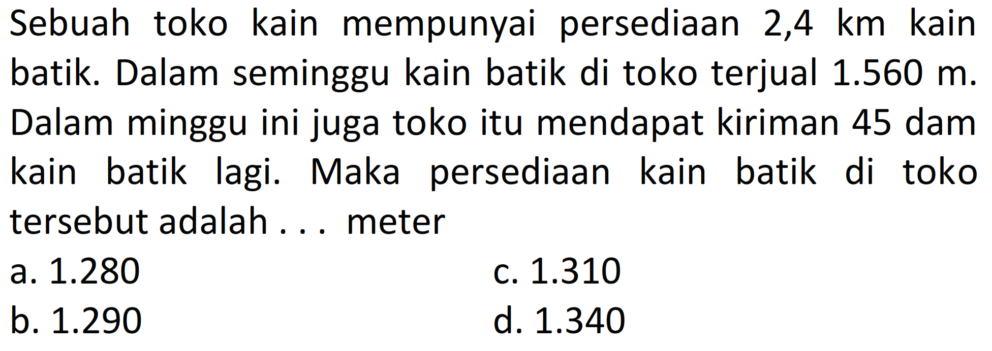 Sebuah toko kain mempunyai persediaan 2,4 km kain batik. Dalam seminggu kain batik di toko terjual 1.560 m. Dalam minggu ini juga toko itu mendapat kiriman 45 dam kain batik lagi. Maka persediaan kain batik di toko tersebut adalah .... meter
