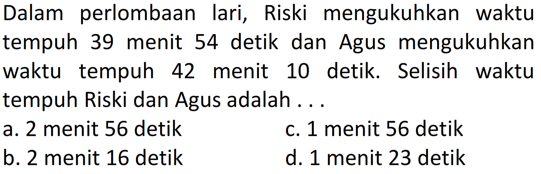 Dalam perlombaan lari, Riski mengukuhkan waktu tempuh 39 menit 54 detik dan Agus mengukuhkan waktu tempuh 42 menit 10 detik. Selisih waktu tempuh Riski dan Agus adalah ...
a. 2 menit 56 detik
c. 1 menit 56 detik
b. 2 menit 16 detik
d. 1 menit 23 detik