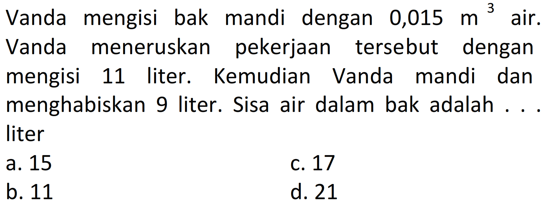 Vanda mengisi bak mandi dengan  0,015 m^(3)  air. Vanda meneruskan pekerjaan tersebut dengan mengisi 11 liter. Kemudian Vanda mandi dan menghabiskan 9 liter. Sisa air dalam bak adalah ... liter
a. 15
C. 17
b. 11
d. 21