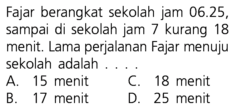 Fajar berangkat sekolah jam 06.25, sampai di sekolah jam 7 kurang 18 menit. Lama perjalanan Fajar menuju sekolah adalah ....
A. 15 menit
C. 18 menit
B. 17 menit
D. 25 menit