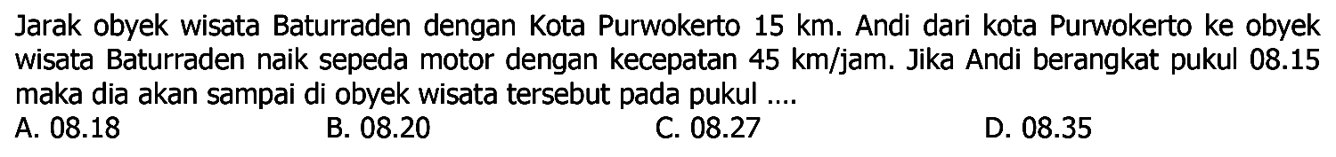 Jarak obyek wisata Baturraden dengan Kota Purwokerto 15 km . Andi dari kota Purwokerto ke obyek wisata Baturraden naik sepeda motor dengan kecepatan 45 km/jam. Jika Andi berangkat pukul 08.15 maka dia akan sampai di obyek wisata tersebut pada pukul ....
