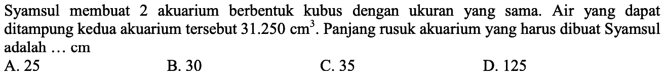 Syamsul membuat 2 akuarium berbentuk kubus dengan ukuran yang sama. Air yang dapat ditampung kedua akuarium tersebut 31.250 cm^3. Panjang rusuk akuarium yang harus dibuat Syamsul adalah ... cm