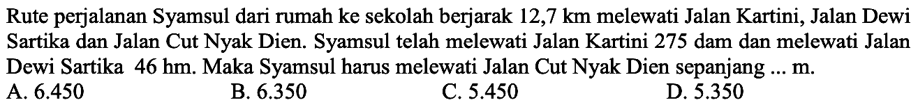 Rute perjalanan Syamsul dari rumah ke sekolah berjarak 12,7 km melewati Jalan Kartini, Jalan Dewi Sartika dan Jalan Cut Nyak Dien. Syamsul telah melewati Jalan Kartini 275 dam dan melewati Jalan Dewi Sartika 46 hm. Maka Syamsul harus melewati Jalan Cut Nyak Dien sepanjang... m.
