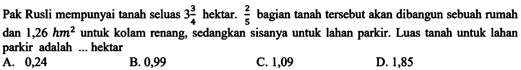 Pak Rusli mempunyai tanah seluas 3 3/4 hektar. 2/5 bagian tanah tersebut akan dibangun sebuah rumah dan 1,26 hm^2 untuk kolam renang, sedangkan sisanya untuk lahan parkir. Luas tanah untuk lahan parkir adalah ... hektar