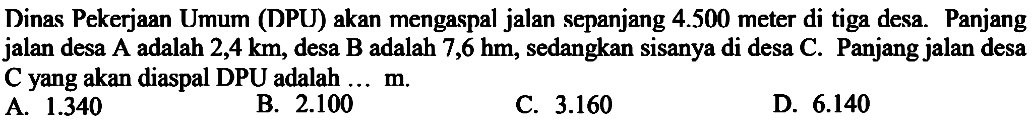 Dinas Pekerjaan Umum (DPU) akan mengaspal jalan sepanjang 4.500 meter di tiga desa. Panjang jalan desa A adalah 2,4 km, desa B adalah 7,6 hm, sedangkan sisanya di desa C. Panjang jalan desa C yang akan diaspal DPU adalah ... m.