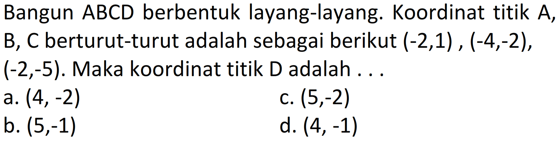 Bangun ABCD berbentuk layang-layang. Koordinat titik A,  B, C  berturut-turut adalah sebagai berikut  (-2,1),(-4,-2) ,  (-2,-5) . Maka koordinat titik D adalah . . .
a.  (4,-2) 
c.  (5,-2) 
b.  (5,-1) 
d.  (4,-1) 