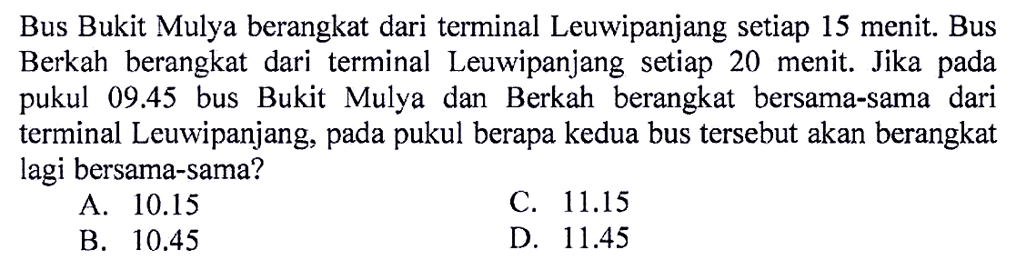 Bus Bukit Mulya berangkat dari terminal Leuwipanjang setiap 15 menit. Bus Berkah berangkat dari terminal Leuwipanjang setiap 20 menit. Jika pada pukul  09.45  bus Bukit Mulya dan Berkah berangkat bersama-sama dari terminal Leuwipanjang, pada pukul berapa kedua bus tersebut akan berangkat lagi bersama-sama?
A.  10.15 
C.  11.15 
B.  10.45 
D.  11.45 