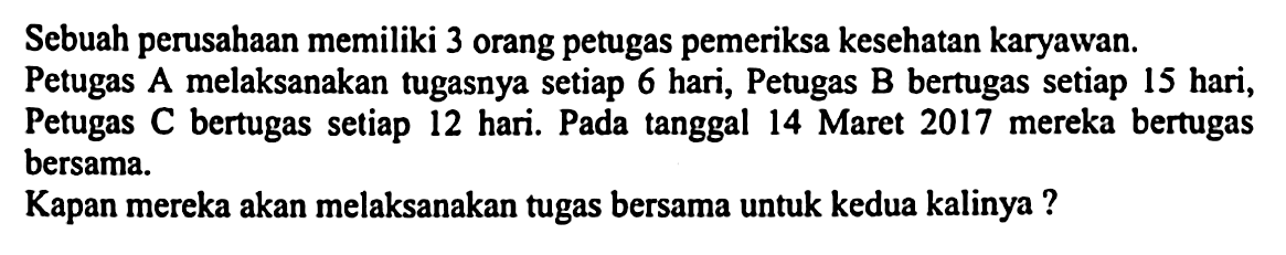 Sebuah perusahaan memiliki 3 orang petugas pemeriksa kesehatan karyawan.
Petugas A melaksanakan tugasnya setiap 6 hari, Petugas B bertugas setiap 15 hari, Petugas C bertugas setiap 12 hari. Pada tanggal 14 Maret 2017 mereka bertugas bersama.
Kapan mereka akan melaksanakan tugas bersama untuk kedua kalinya ?