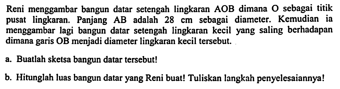 Reni menggambar bangun datar setengah lingkaran  A O B  dimana  O  sebagai titik pusat lingkaran. Panjang  A B  adalah  28 cm  sebagai diameter. Kemudian ia menggambar lagi bangun datar setengah lingkaran kecil yang saling berhadapan dimana garis OB menjadi diameter lingkaran kecil tersebut.
a. Buatlah sketsa bangun datar tersebut!
b. Hitunglah luas bangun datar yang Reni buat! Tuliskan langkah penyelesaiannya!