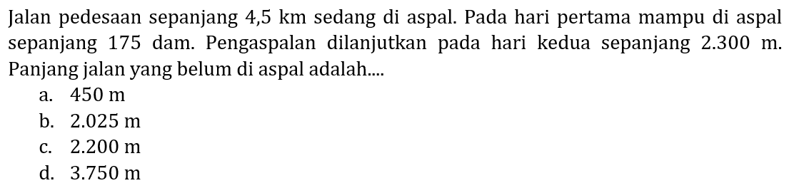 Jalan pedesaan sepanjang  4,5 ~km  sedang di aspal. Pada hari pertama mampu di aspal sepanjang 175 dam. Pengaspalan dilanjutkan pada hari kedua sepanjang  2.300 m . Panjang jalan yang belum di aspal adalah....
a.  450 m 
b.  2.025 m 
c.  2.200 m 
d.  3.750 m 