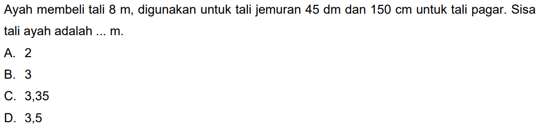 Ayah membeli tali  8 m , digunakan untuk tali jemuran  45 dm  dan  150 cm  untuk tali pagar. Sisa tali ayah adalah ... m.
A. 2
B. 3
C. 3,35
D. 3,5