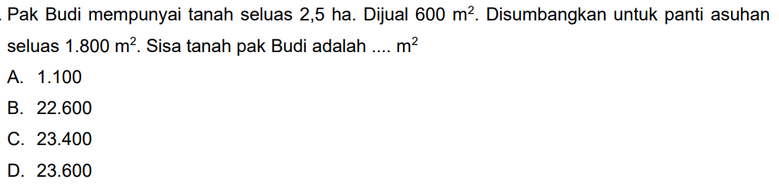 Pak Budi mempunyai tanah seluas 2,5 ha. Dijual  600 m^(2) . Disumbangkan untuk panti asuhan seluas  1.800 m^(2) . Sisa tanah pak Budi adalah ....  m^(2) 
A.  1.100 
B.  22.600 
C.  23.400 
D.  23.600 