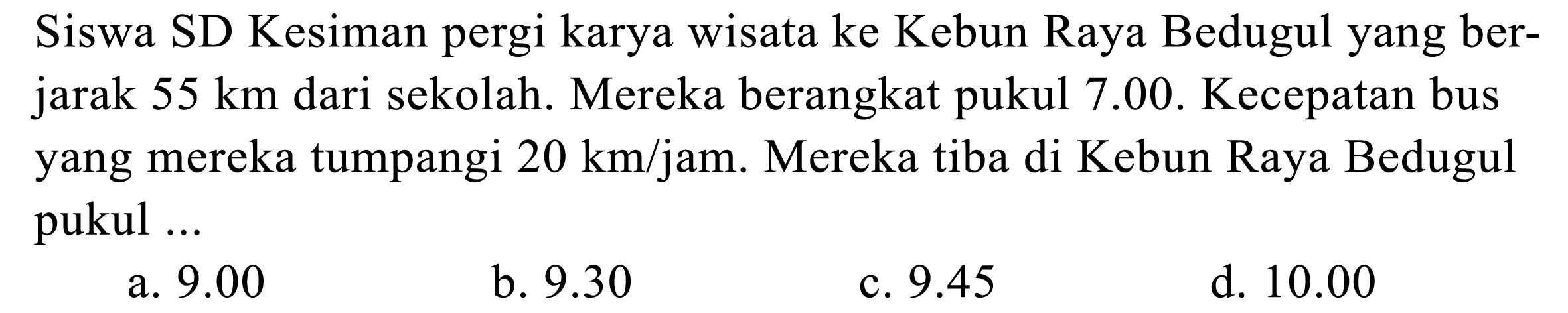 Siswa SD Kesiman pergi karya wisata ke Kebun Raya Bedugul yang berjarak  55 ~km  dari sekolah. Mereka berangkat pukul 7.00. Kecepatan bus yang mereka tumpangi  20 ~km / jam . Mereka tiba di Kebun Raya Bedugul pukul ...
a.  9.00 
b.  9.30 
c.  9.45 
d.  10.00 