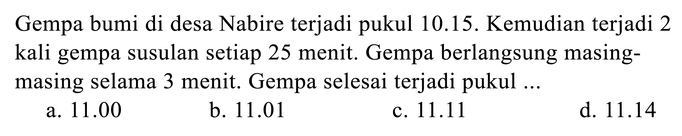 Gempa bumi di desa Nabire terjadi pukul  10.15 . Kemudian terjadi 2 kali gempa susulan setiap 25 menit. Gempa berlangsung masingmasing selama 3 menit. Gempa selesai terjadi pukul ...
a.  11.00 
b.  11.01 
c.  11.11 
d.  11.14 