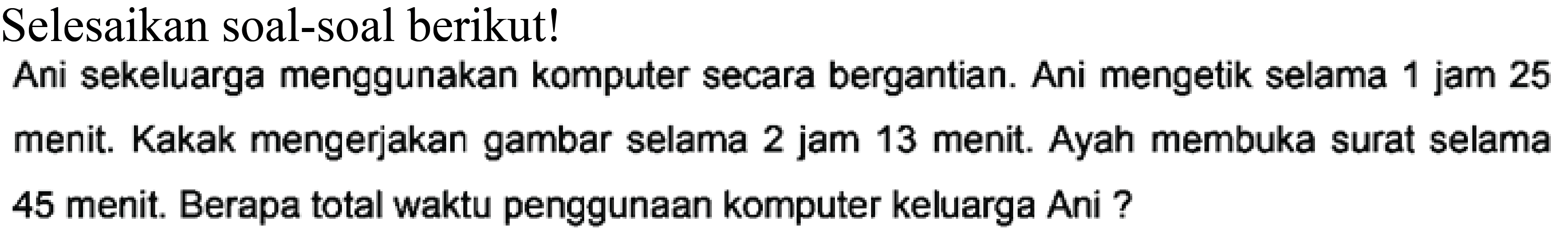 Selesaikan soal-soal berikut!
Ani sekeluarga menggunakan komputer secara bergantian. Ani mengetik selama 1 jam 25 menit. Kakak mengerjakan gambar selama 2 jam 13 menit. Ayah membuka surat selama 45 menit. Berapa total waktu penggunaan komputer keluarga Ani ?